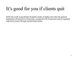 It’s good for you if clients quit
Staff who work in psychiatric hospitals smoke at higher rates than the general
population (30 percent to 40 percent, compared with 22 percent) and are regularly
exposed to toxins through second-hand smoke.
18
 
