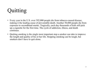 Quitting
• Every year in the U.S. over 392,000 people die from tobacco-caused disease,
making it the leading cause of preventable death. Another 50,000 people die from
exposure to secondhand smoke. Tragically, each day thousands of kids still pick
up a cigarette for the first time. The cycle of addiction, illness, and death
continues.
• Quitting smoking is the single most important step a smoker can take to improve
the length and quality of his or her life. Stopping smoking can be tough, but
smokers don’t have to quit alone.
19
 