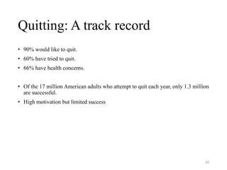 Quitting: A track record
• 90% would like to quit.
• 60% have tried to quit.
• 66% have health concerns.
• Of the 17 million American adults who attempt to quit each year, only 1.3 million
are successful.
• High motivation but limited success
20
 