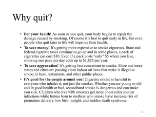 Why quit?
• For your health! As soon as you quit, your body begins to repair the
damage caused by smoking. Of course it’s best to quit early in life, but even
people who quit later in life will improve their health.
• To save money! It’s getting more expensive to smoke cigarettes. State and
federal cigarette taxes continue to go up and in some places, a pack of
cigarettes can cost $10. Even if a pack costs “only” $5 where you live,
smoking one pack per day adds up to $1,825 per year.
• To save aggravation! It’s getting less convenient to smoke. More and more
states and cities are passing clean indoor air laws that make it illegal to
smoke in bars, restaurants, and other public places.
• It’s good for the people around you! Cigarette smoke is harmful to
everyone who inhales it, not just the smoker. Whether you are young or old
and in good health or bad, secondhand smoke is dangerous and can make
you sick. Children who live with smokers get more chest colds and ear
infections while babies born to mothers who smoke have increase risk of
premature delivery, low birth weight, and sudden death syndrome.
21
 