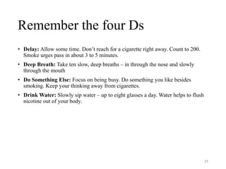 Remember the four Ds
• Delay: Allow some time. Don’t reach for a cigarette right away. Count to 200.
Smoke urges pass in about 3 to 5 minutes.
• Deep Breath: Take ten slow, deep breaths – in through the nose and slowly
through the mouth
• Do Something Else: Focus on being busy. Do something you like besides
smoking. Keep your thinking away from cigarettes.
• Drink Water: Slowly sip water – up to eight glasses a day. Water helps to flush
nicotine out of your body.
25
 