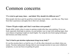 Common concerns
“I’ve tried to quit many times – and failed. Why should it be different now?”
Most people who have quit for good have tried many times before – just like you. They learn
from their experiences and apply this to their new attempts.
“I know I’ll gain weight, and I don’t want those extra pounds.”
People differ widely when it comes to gaining weight after they stop smoking. If you use
food, especially food high in calories, as your primary way to cope with smoking urges, then
your chances of gaining weight are much higher. Try using the non-food coping techniques
and increase your daily exercise.
“Isn’t it bad to put nicotine-replacement drugs in my body?”
It’s not the nicotine that is so bad for you; it’s all the other chemicals you inhale when you
smoke. Nicotine replacement therapy delivers just enough nicotine to ease your withdrawal
symptoms, so you can focus on quitting for good.
26
 