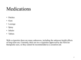 Medications
• Patches
• Gum
• Lozenge
• Spray
• Inhaler
• Tablets
With e-cigarettes there are many unknowns, including the unknown health effects
of long-term use. Currently, there are no e-cigarettes approved by the FDA for
therapeutic uses, so they cannot be recommended as a cessation aid.
27
 