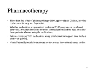 Pharmacotherapy
• Three first-line types of pharmacotherapy (FDA approved) are Chantix, nicotine
replacement therapy and Bupropion.
• Whether medications are prescribed via formal TUC programs or via clinical
care visits, providers should be aware of the medications and the need to follow
those patients who are using the medications.
• Patients receiving TUC medications along with behavioral support have the best
chance of quitting.
• Natural/herbal/hypnosis/acupuncture are not proved in evidenced-based studies
28
 