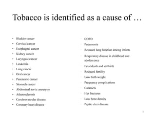 Tobacco is identified as a cause of …
• Bladder cancer
• Cervical cancer
• Esophageal cancer
• Kidney cancer
• Laryngeal cancer
• Leukemia
• Lung cancer
• Oral cancer
• Pancreatic cancer
• Stomach cancer
• Abdominal aortic aneurysm
• Atherosclerosis
• Cerebrovascular disease
• Coronary heart disease
• COPD
• Pneumonia
• Reduced lung function among infants
• Respiratory disease in childhood and
adolescence
• Fetal death and stillbirth
• Reduced fertility
• Low birth weight
• Pregnancy complications
• Cataracts
• Hip fractures
• Low bone density
• Peptic ulcer disease
3
 