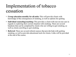 Implementation of tobacco
cessation
• Group education monthly for all units: This will provide clients with
knowledge of the consequences of smoking, as well as options for quitting.
• Individual counseling/coaching: This provides a client with one-on-one care in
regards to exploring their current situation with smoking. There are several
handouts that can be completed by clients who are willing to quit smoking, as
well as clients unwilling to quit smoking.
• Referral: There are several referral sources that provide help with quitting
smoking, as well as provide educational tools for clients. Links will be provided
at the end of the course.
32
 