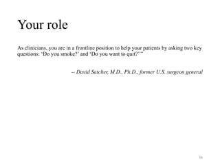 Your role
As clinicians, you are in a frontline position to help your patients by asking two key
questions: ‘Do you smoke?’ and ‘Do you want to quit?’ ”
-- David Satcher, M.D., Ph.D., former U.S. surgeon general
34
 