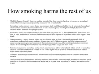 How smoking harms the rest of us
• The 2006 Surgeon General’s Report on smoking concluded that there is no risk-free level of exposure to secondhand
smoke. Short-term exposure can potentially increase the risk of heart attacks.
• Secondhand smoke exposure causes disease and premature death in children and adults who do not smoke. Secondhand
smoke contains hundreds of chemicals known to be toxic or carcinogenic, including formaldehyde, benzene, vinyl
chloride, arsenic ammonia, and hydrogen cyanide.
• Secondhand smoke causes approximately 3,400 deaths from lung cancer and 22,700 to 69,600 deaths from disease each
year. In 2009, the Institute of Medicine reported that relatively brief exposure to secondhand smoke could trigger a heart
attack.
• Sidestream smoke – smoke from the lighted end of a cigarette, pipe, or cigar. Even though most people think of
secondhand smoke and sidestream smoke are the same, they aren’t. Sidestream smoke has higher concentrations of
cancer-causing (carcinogens) and is more toxic than mainstream smoke. And, it has smaller particles than mainstream
smoke – these smaller particles make their way into the lungs and the body’s cells more easily.
• Nonsmokers exposed to secondhand smoke at work are at increased risk for adverse health effects. Levels of secondhand
smoke in restaurants and bars were found to be 2 to 5 times higher than in residences with smokers and 2 to 6 times
higher than in office workplaces.
• Workplace productivity was increased and absenteeism was decreased among former smokers compared with current
smokers.
• The National Cancer Institute found that being employed in a workplace where smoking is prohibited is associated with a
reduction in the number of cigarettes smoked per day and an increase in the success rate of smokers who are attempting
to quit.
4
 