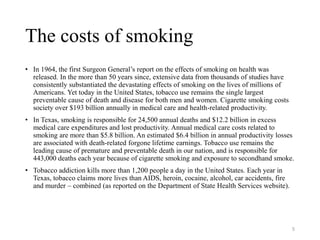 The costs of smoking
• In 1964, the first Surgeon General’s report on the effects of smoking on health was
released. In the more than 50 years since, extensive data from thousands of studies have
consistently substantiated the devastating effects of smoking on the lives of millions of
Americans. Yet today in the United States, tobacco use remains the single largest
preventable cause of death and disease for both men and women. Cigarette smoking costs
society over $193 billion annually in medical care and health-related productivity.
• In Texas, smoking is responsible for 24,500 annual deaths and $12.2 billion in excess
medical care expenditures and lost productivity. Annual medical care costs related to
smoking are more than $5.8 billion. An estimated $6.4 billion in annual productivity losses
are associated with death-related forgone lifetime earnings. Tobacco use remains the
leading cause of premature and preventable death in our nation, and is responsible for
443,000 deaths each year because of cigarette smoking and exposure to secondhand smoke.
• Tobacco addiction kills more than 1,200 people a day in the United States. Each year in
Texas, tobacco claims more lives than AIDS, heroin, cocaine, alcohol, car accidents, fire
and murder – combined (as reported on the Department of State Health Services website).
5
 