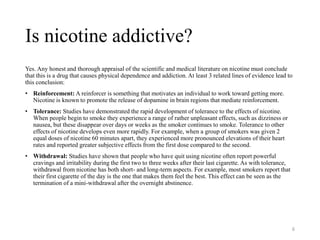 Is nicotine addictive?
Yes. Any honest and thorough appraisal of the scientific and medical literature on nicotine must conclude
that this is a drug that causes physical dependence and addiction. At least 3 related lines of evidence lead to
this conclusion:
• Reinforcement: A reinforcer is something that motivates an individual to work toward getting more.
Nicotine is known to promote the release of dopamine in brain regions that mediate reinforcement.
• Tolerance: Studies have demonstrated the rapid development of tolerance to the effects of nicotine.
When people begin to smoke they experience a range of rather unpleasant effects, such as dizziness or
nausea, but these disappear over days or weeks as the smoker continues to smoke. Tolerance to other
effects of nicotine develops even more rapidly. For example, when a group of smokers was given 2
equal doses of nicotine 60 minutes apart, they experienced more pronounced elevations of their heart
rates and reported greater subjective effects from the first dose compared to the second.
• Withdrawal: Studies have shown that people who have quit using nicotine often report powerful
cravings and irritability during the first two to three weeks after their last cigarette. As with tolerance,
withdrawal from nicotine has both short- and long-term aspects. For example, most smokers report that
their first cigarette of the day is the one that makes them feel the best. This effect can be seen as the
termination of a mini-withdrawal after the overnight abstinence.
6
 