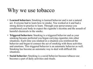 Why we use tobacco
• Learned behaviors: Smoking is learned behavior and is not a natural
act. Everyone had to learn how to smoke. You worked at it and had a
strong desire to practice to learn. Through your perseverance you
conditioned your body to expect the cigarette’s nicotine and the assault of
harmful chemicals in the smoke.
• Triggered behaviors: Smoking is a triggered behavior and as your
smoking became perfected you began carrying cigarettes into other
situations. Each time you smoked in a situation you reinforced the
behavior and began to connect the act of smoking with these activities
and emotions. This triggered behavior is an automatic behavior as well.
Smoking has become an automatic way to deal with difficult life
situations.
• Social behavior: Smoking is a social behavior because tobacco use
becomes a part of daily activities and rituals.
7
 