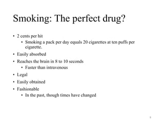 Smoking: The perfect drug?
• 2 cents per hit
• Smoking a pack per day equals 20 cigarettes at ten puffs per
cigarette.
• Easily absorbed
• Reaches the brain in 8 to 10 seconds
• Faster than intravenous
• Legal
• Easily obtained
• Fashionable
• In the past, though times have changed
8
 