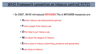 WHO framework convention on tobacco control( FCTC)
• In 2007, WHO introduced MPOWER.The 6 MPOWER measures are:
• Monitor tobacco use and prevention policies
• Protect people from tobacco use
• Offer help to quit tobacco use
• Warn about the dangers of tobacco
• Enforce bans on tobacco advertising, promotion and sponsorship
• Raise taxes on tobacco.
 