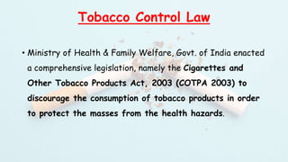 Tobacco Control Law
• Ministry of Health & Family Welfare, Govt. of India enacted
a comprehensive legislation, namely the Cigarettes and
Other Tobacco Products Act, 2003 (COTPA 2003) to
discourage the consumption of tobacco products in order
to protect the masses from the health hazards.
 