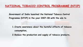 NATIONAL TOBACCO CONTROL PROGRAMME (NTCP)
Government of India launched the National Tobacco Control
Programme (NTCP) in the year 2007-08 with the aim to
1.Create awareness about the harmful effects of tobacco
consumption,
2.Reduce the production and supply of tobacco products,
 