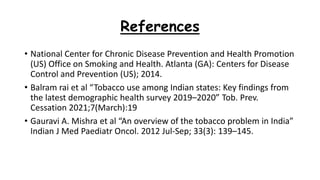 References
• National Center for Chronic Disease Prevention and Health Promotion
(US) Office on Smoking and Health. Atlanta (GA): Centers for Disease
Control and Prevention (US); 2014.
• Balram rai et al “Tobacco use among Indian states: Key findings from
the latest demographic health survey 2019–2020” Tob. Prev.
Cessation 2021;7(March):19
• Gauravi A. Mishra et al “An overview of the tobacco problem in India”
Indian J Med Paediatr Oncol. 2012 Jul-Sep; 33(3): 139–145.
 