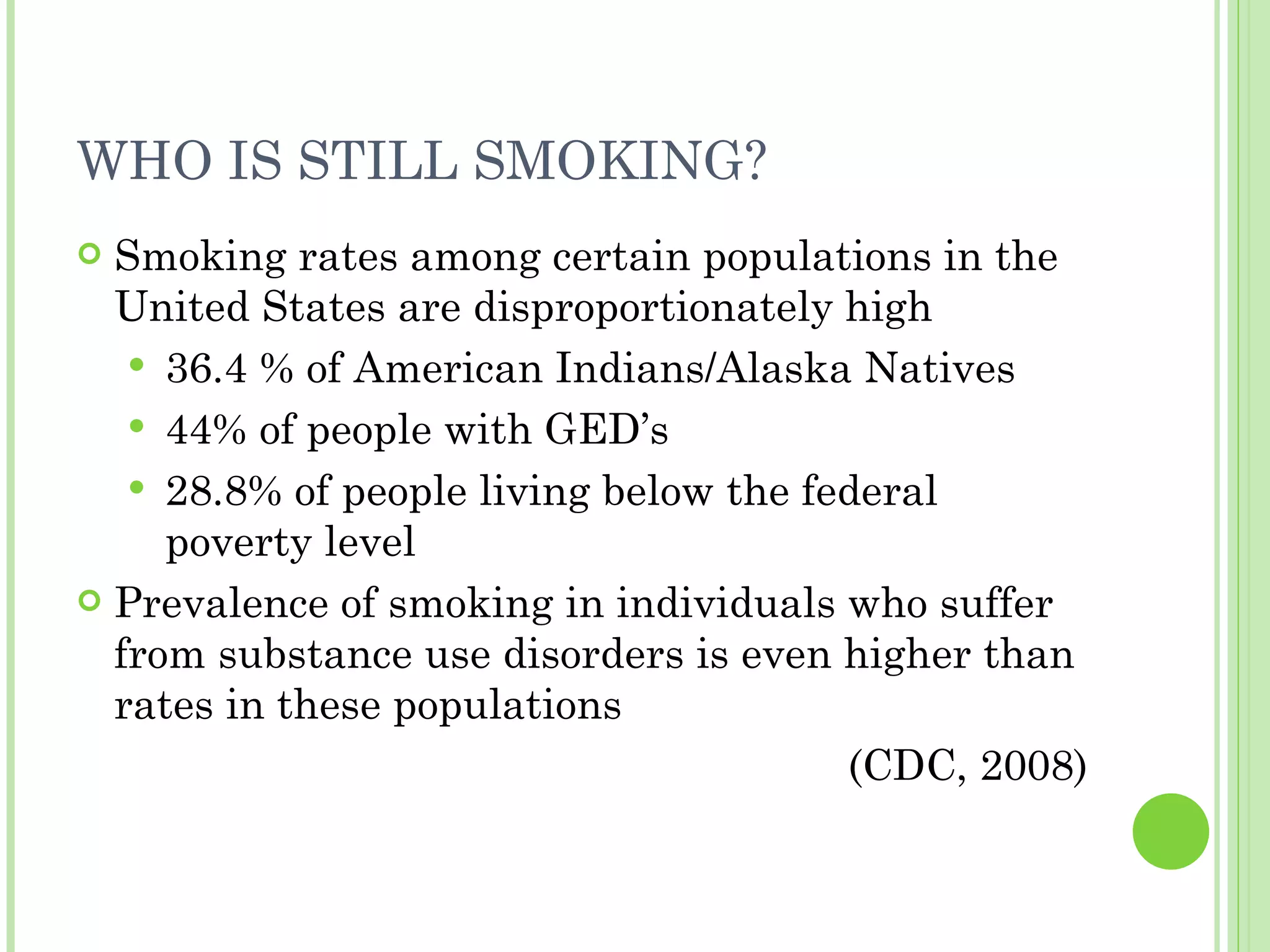 WHO IS STILL SMOKING? Smoking rates among certain populations in the United States are disproportionately high 36.4 % of American Indians/Alaska Natives 44% of people with GED’s 28.8% of people living below the federal poverty level Prevalence of smoking in individuals who suffer from substance use disorders is even higher than rates in these populations (CDC, 2008) 