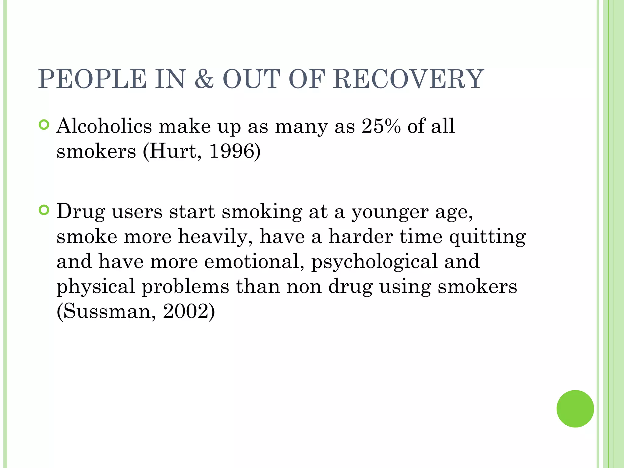 PEOPLE IN & OUT OF RECOVERY Alcoholics make up as many as 25% of all smokers (Hurt, 1996) Drug users start smoking at a younger age, smoke more heavily, have a harder time quitting and have more emotional, psychological and physical problems than non drug using smokers (Sussman, 2002) 