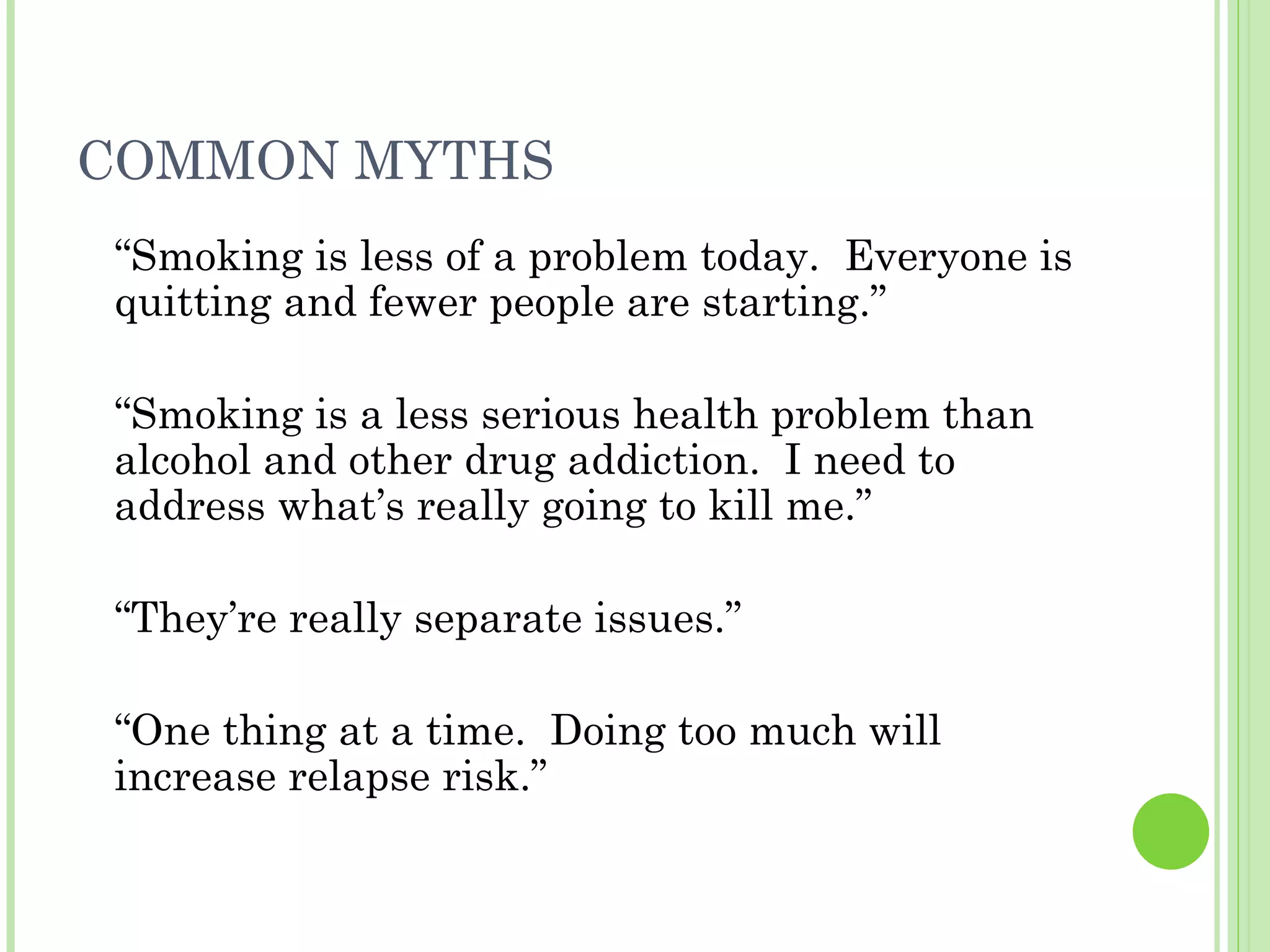 COMMON MYTHS “ Smoking is less of a problem today.  Everyone is quitting and fewer people are starting.” “ Smoking is a less serious health problem than alcohol and other drug addiction.  I need to address what’s really going to kill me.” “ They’re really separate issues.” “ One thing at a time.  Doing too much will increase relapse risk.” 