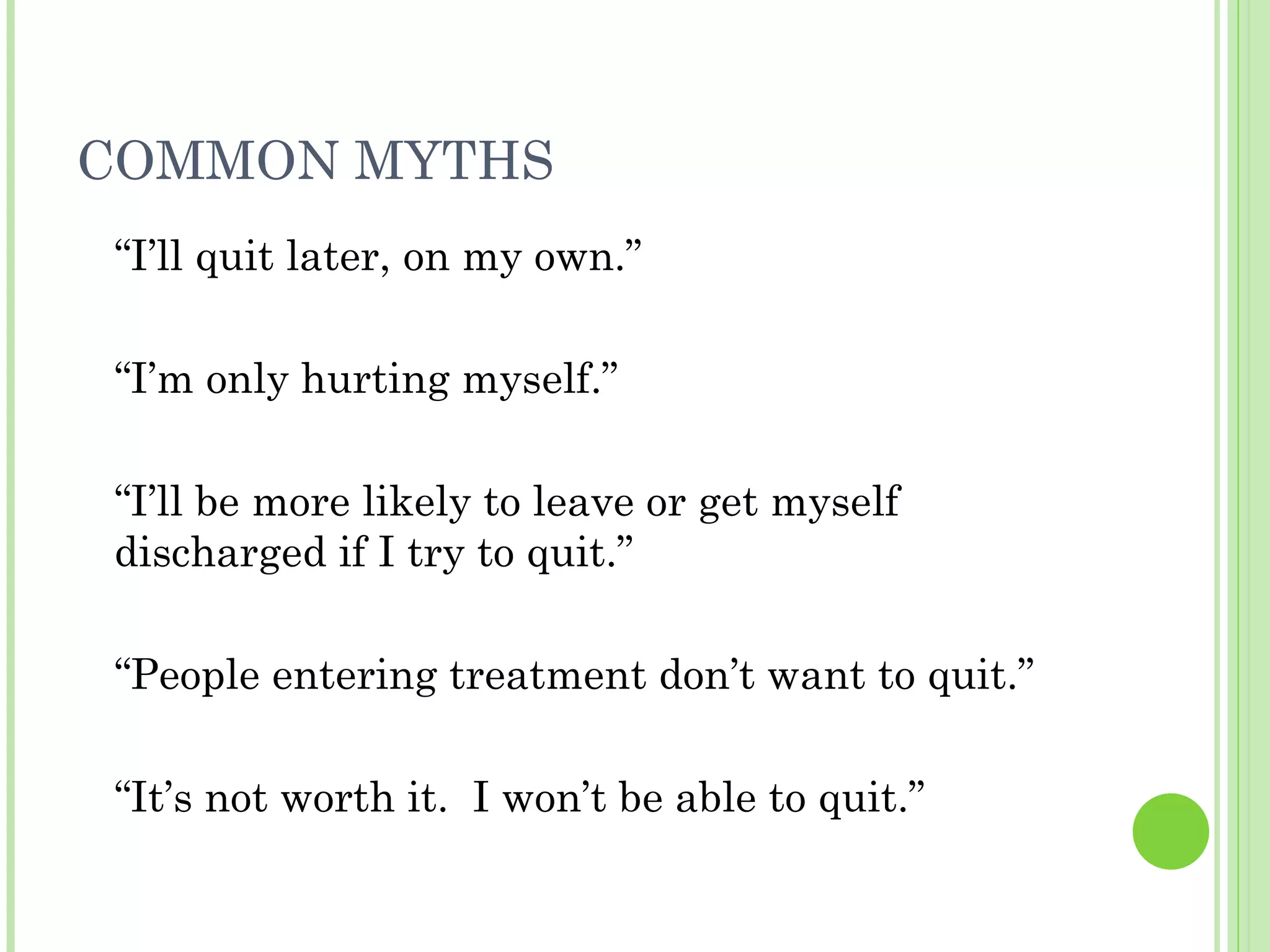 COMMON MYTHS “ I’ll quit later, on my own.” “ I’m only hurting myself.” “ I’ll be more likely to leave or get myself discharged if I try to quit.” “ People entering treatment don’t want to quit.” “ It’s not worth it.  I won’t be able to quit.” 