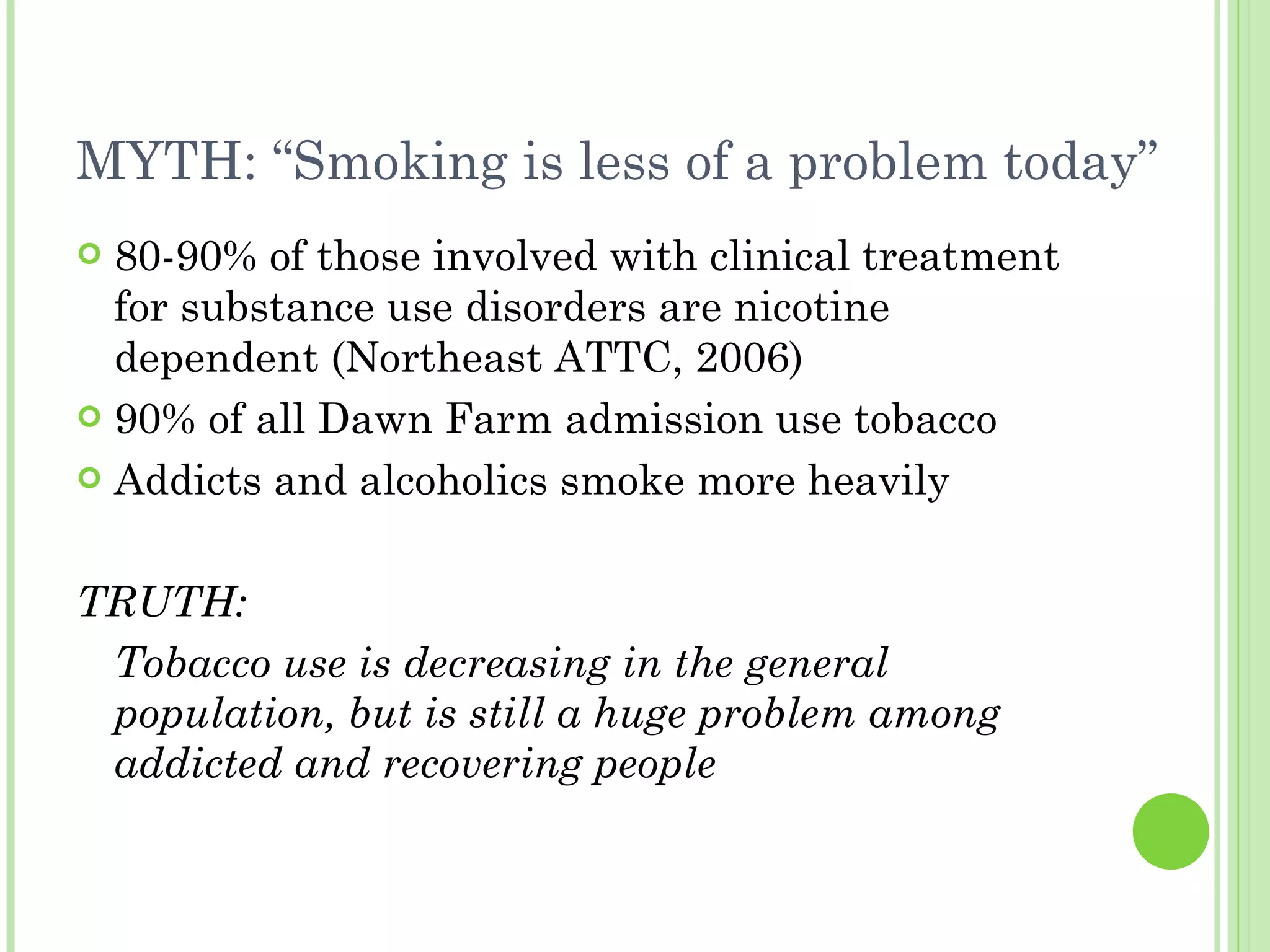 MYTH: “Smoking is less of a problem today” 80-90% of those involved with clinical treatment for substance use disorders are nicotine dependent (Northeast ATTC, 2006) 90% of all Dawn Farm admission use tobacco Addicts and alcoholics smoke more heavily TRUTH: Tobacco use is decreasing in the general population, but is still a huge problem among addicted and recovering people 