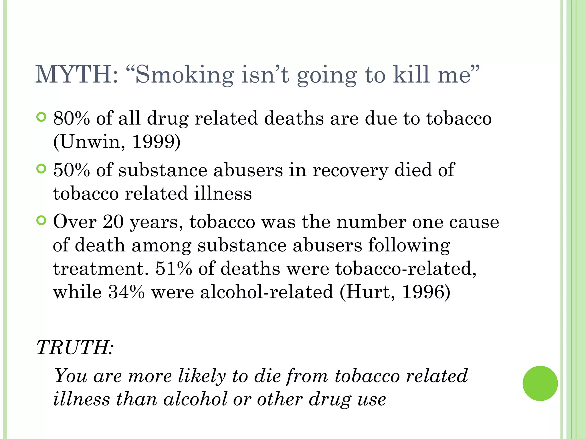MYTH: “Smoking isn’t going to kill me” 80% of all drug related deaths are due to tobacco (Unwin, 1999) 50% of substance abusers in recovery died of tobacco related illness Over 20 years, tobacco was the number one cause of death among substance abusers following treatment. 51% of deaths were tobacco-related, while 34% were alcohol-related (Hurt, 1996) TRUTH: You are more likely to die from tobacco related illness than alcohol or other drug use 