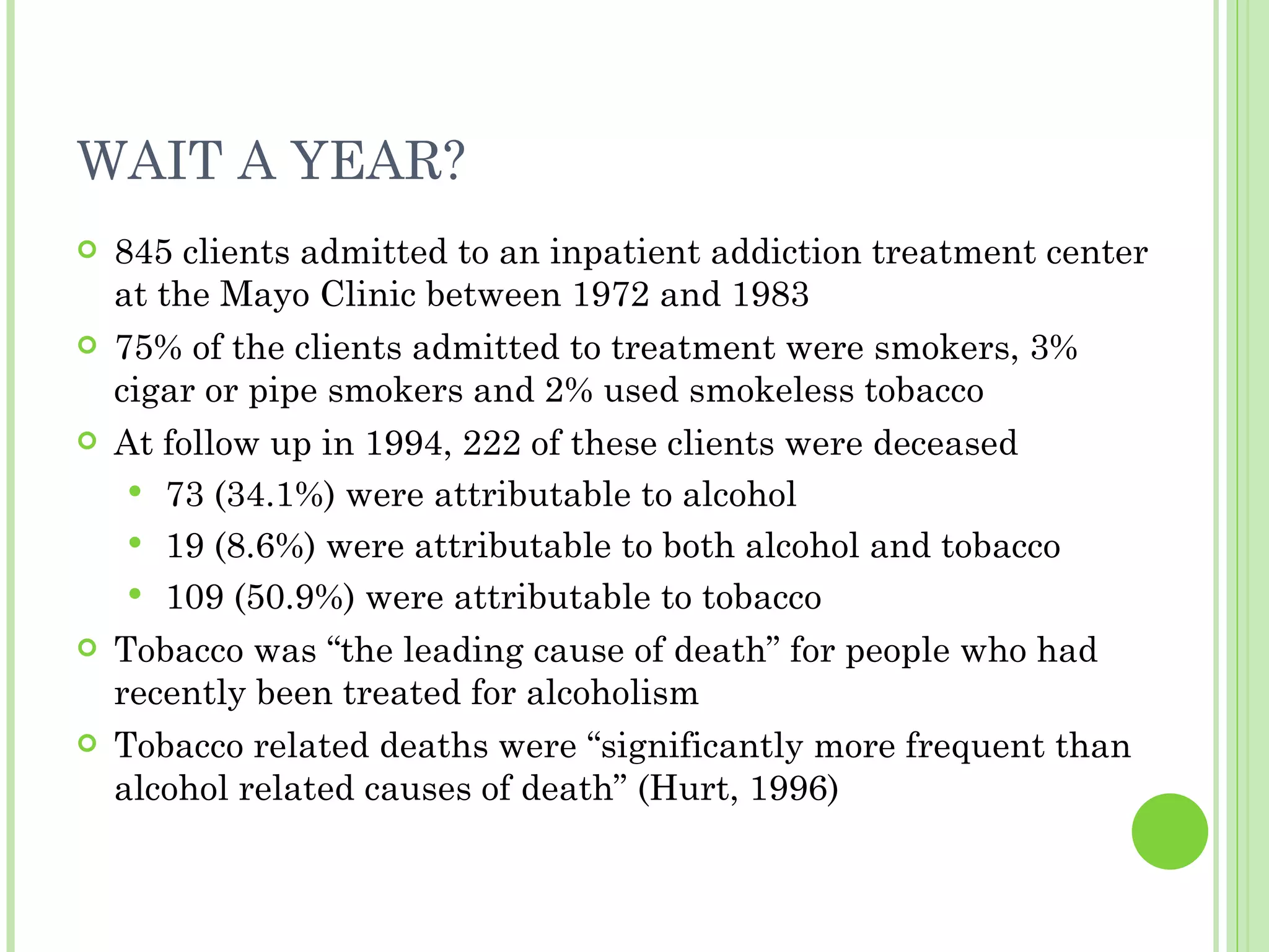 WAIT A YEAR? 845 clients admitted to an inpatient addiction treatment center at the Mayo Clinic between 1972 and 1983 75% of the clients admitted to treatment were smokers, 3% cigar or pipe smokers and 2% used smokeless tobacco At follow up in 1994, 222 of these clients were deceased 73 (34.1%) were attributable to alcohol 19 (8.6%) were attributable to both alcohol and tobacco 109 (50.9%) were attributable to tobacco Tobacco was “the leading cause of death” for people who had recently been treated for alcoholism Tobacco related deaths were “significantly more frequent than alcohol related causes of death” (Hurt, 1996) 
