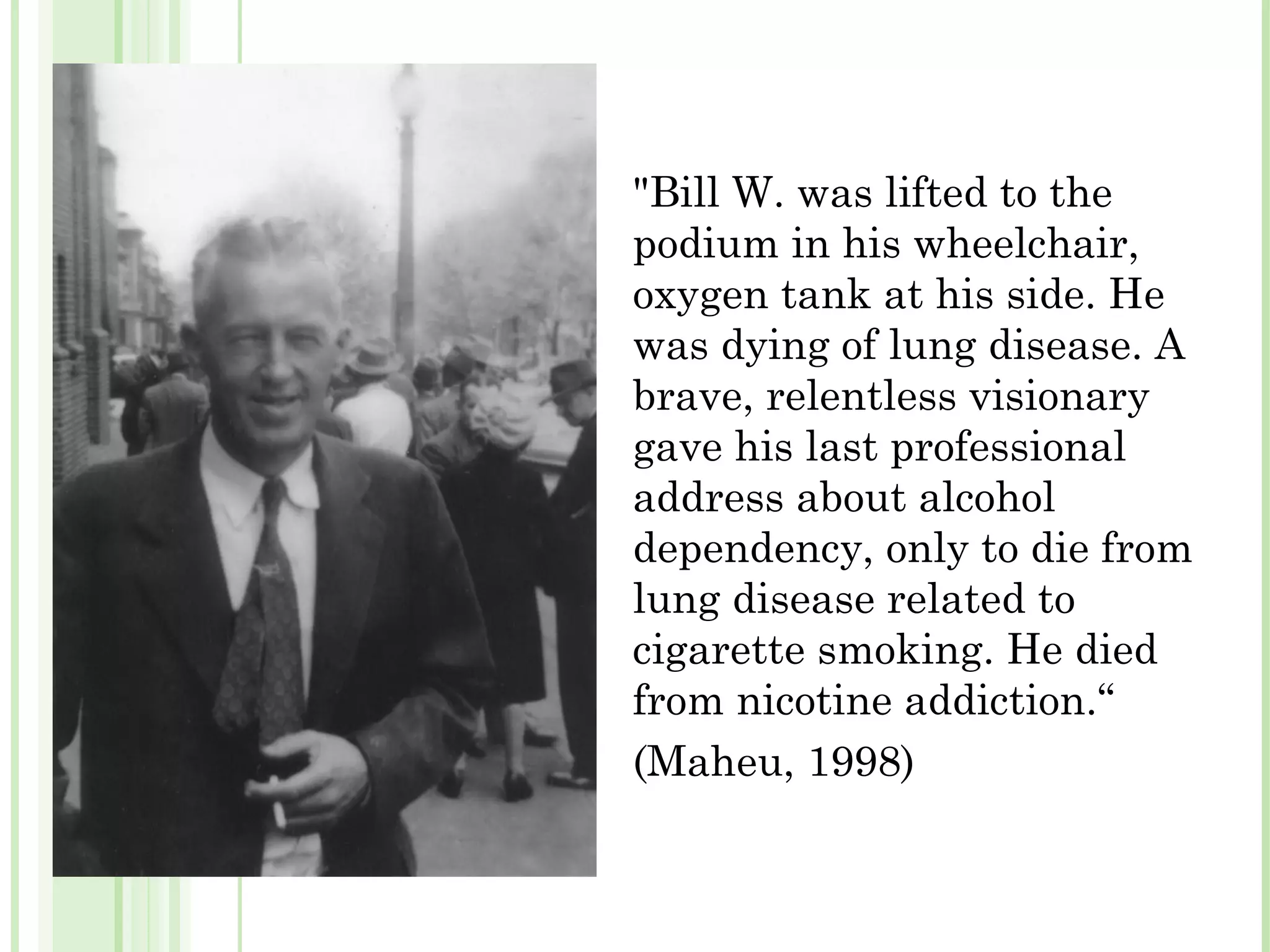 "Bill W. was lifted to the podium in his wheelchair, oxygen tank at his side. He was dying of lung disease. A brave, relentless visionary gave his last professional address about alcohol dependency, only to die from lung disease related to cigarette smoking. He died from nicotine addiction.“ (Maheu, 1998) 