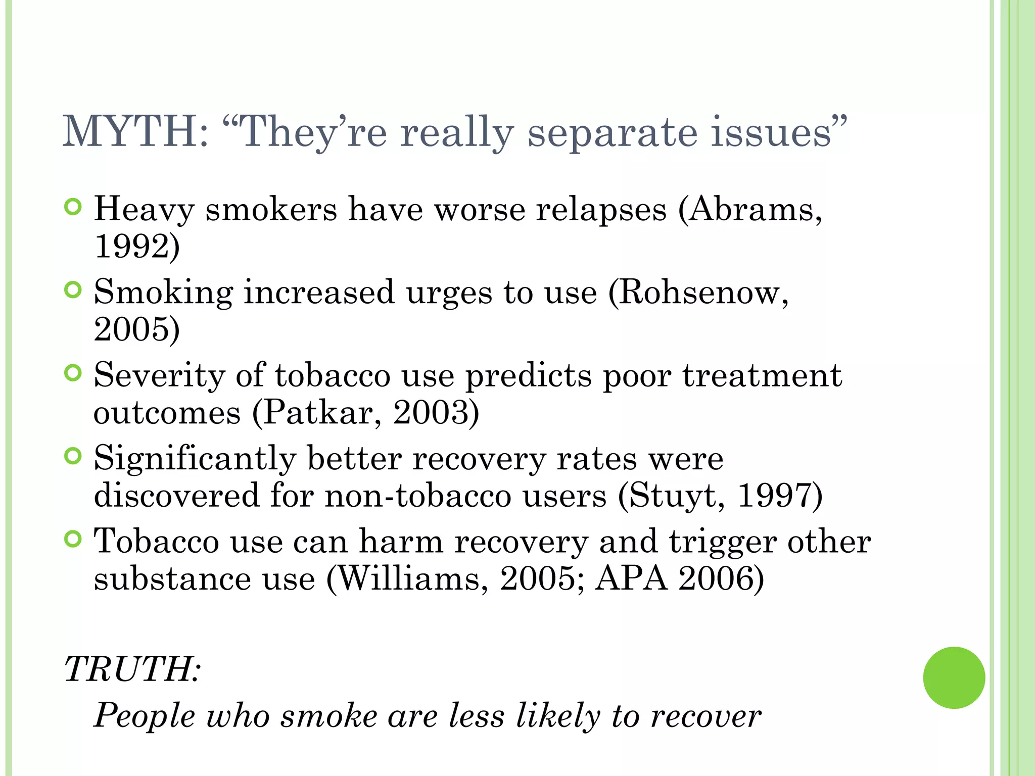 MYTH: “They’re really separate issues” Heavy smokers have worse relapses (Abrams, 1992) Smoking increased urges to use (Rohsenow, 2005) Severity of tobacco use predicts poor treatment outcomes (Patkar, 2003) Significantly better recovery rates were discovered for non-tobacco users (Stuyt, 1997) Tobacco use can harm recovery and trigger other substance use (Williams, 2005; APA 2006) TRUTH: People who smoke are less likely to recover   