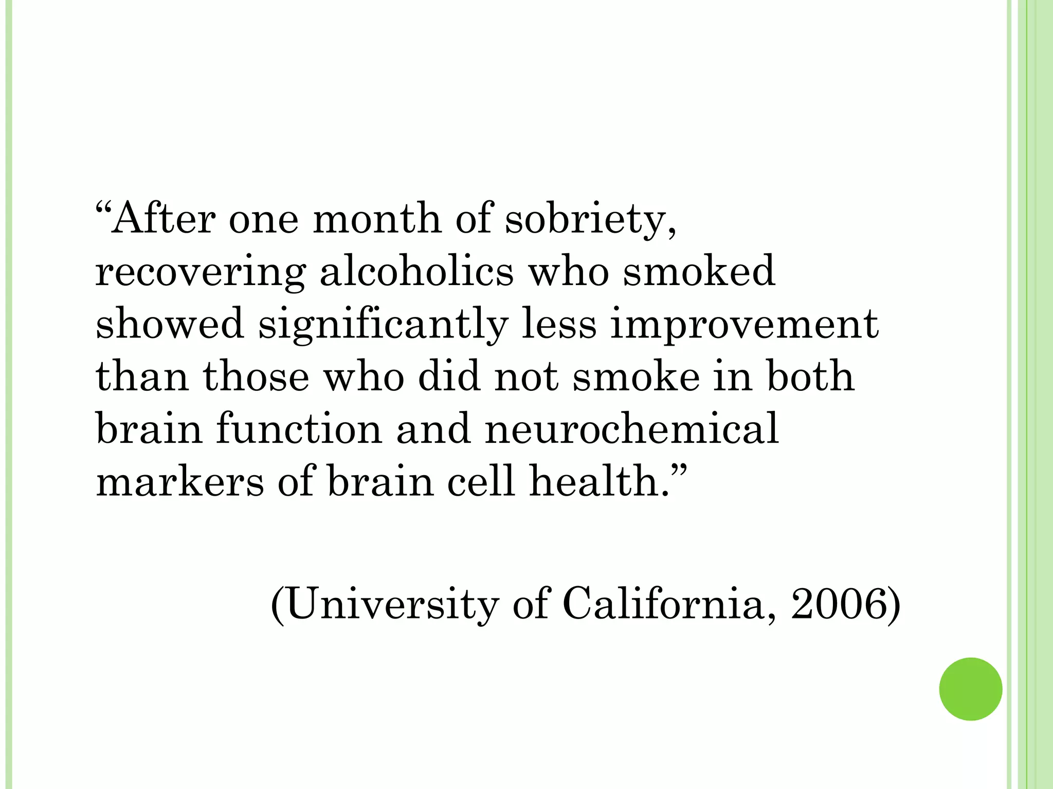 “ After one month of sobriety, recovering alcoholics who smoked showed significantly less improvement than those who did not smoke in both brain function and neurochemical markers of brain cell health.”  (University of California, 2006) 
