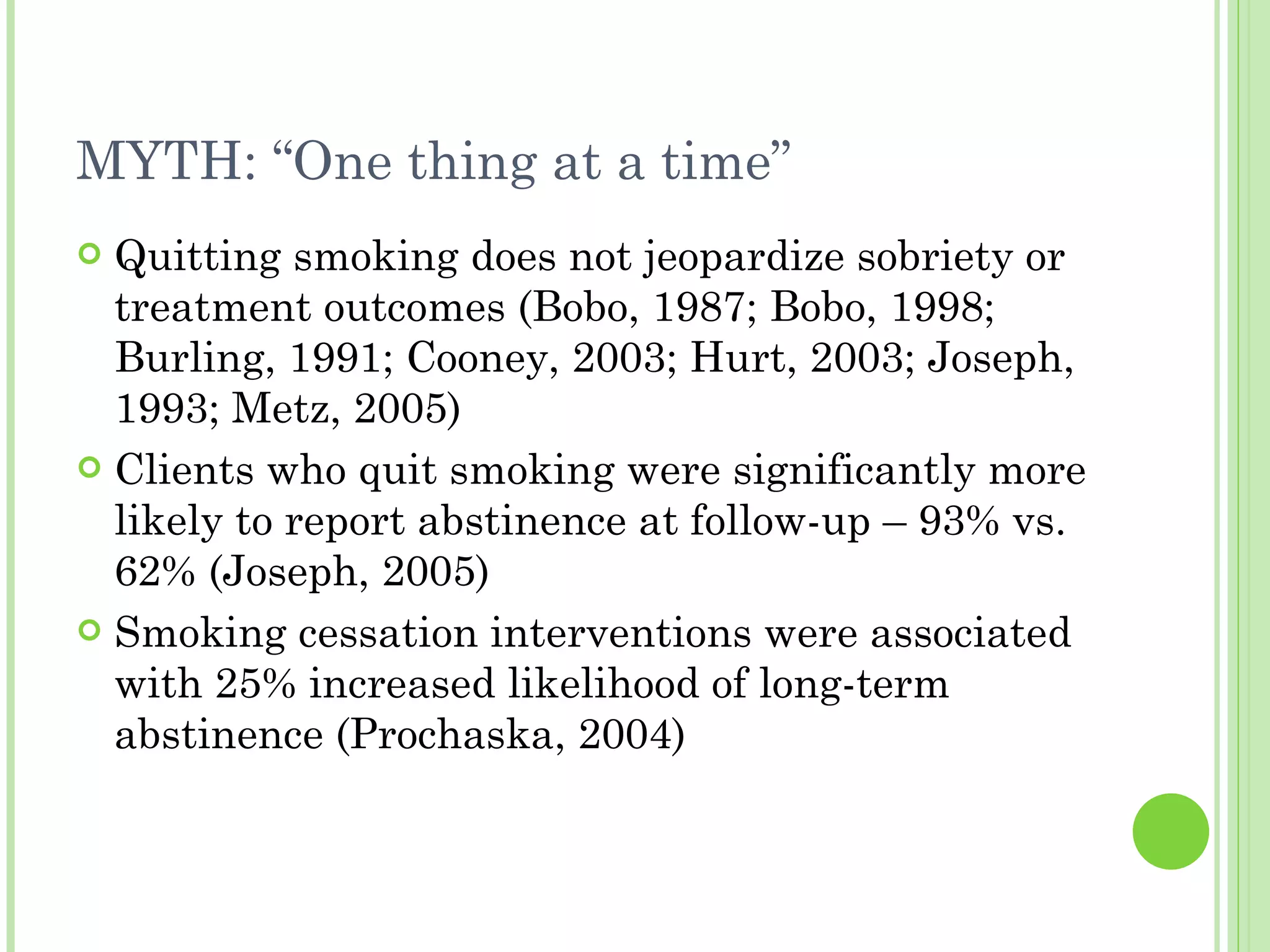 MYTH: “One thing at a time” Quitting smoking does not jeopardize sobriety or treatment outcomes (Bobo, 1987; Bobo, 1998; Burling, 1991; Cooney, 2003; Hurt, 2003; Joseph, 1993; Metz, 2005) Clients who quit smoking were significantly more likely to report abstinence at follow-up – 93% vs. 62% (Joseph, 2005) Smoking cessation interventions were associated with 25% increased likelihood of long-term abstinence (Prochaska, 2004) 