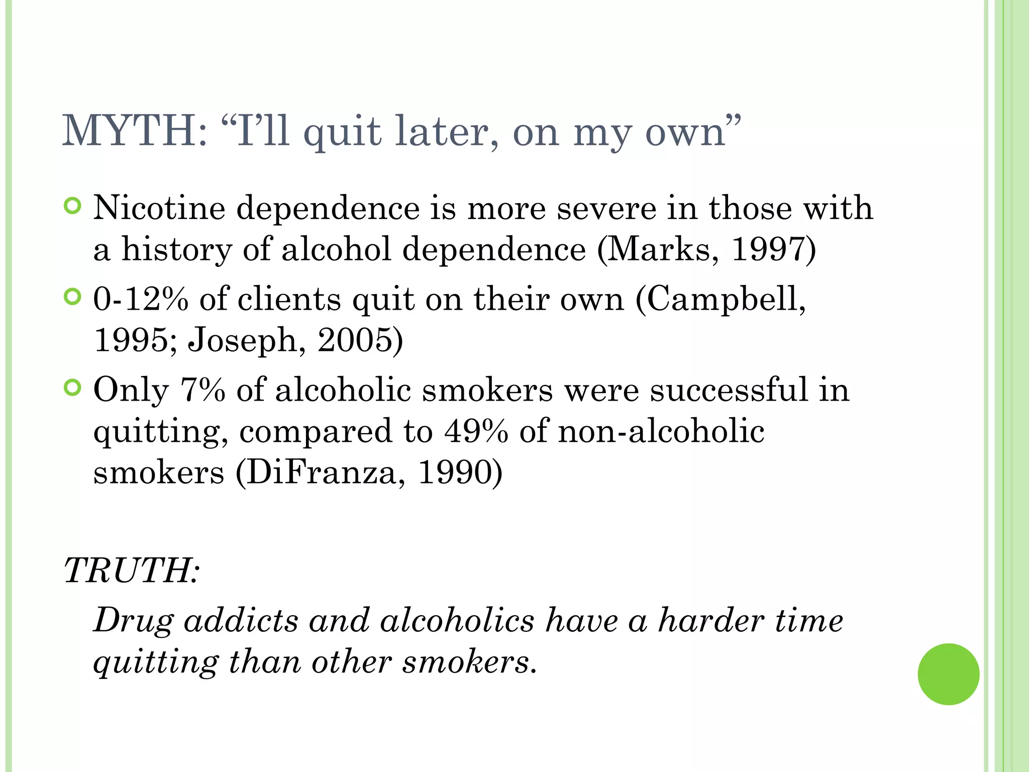 MYTH: “I’ll quit later, on my own” Nicotine dependence is more severe in those with a history of alcohol dependence (Marks, 1997) 0-12% of clients quit on their own (Campbell, 1995; Joseph, 2005) Only 7% of alcoholic smokers were successful in quitting, compared to 49% of non-alcoholic smokers (DiFranza, 1990) TRUTH: Drug addicts and alcoholics have a harder time quitting than other smokers.   