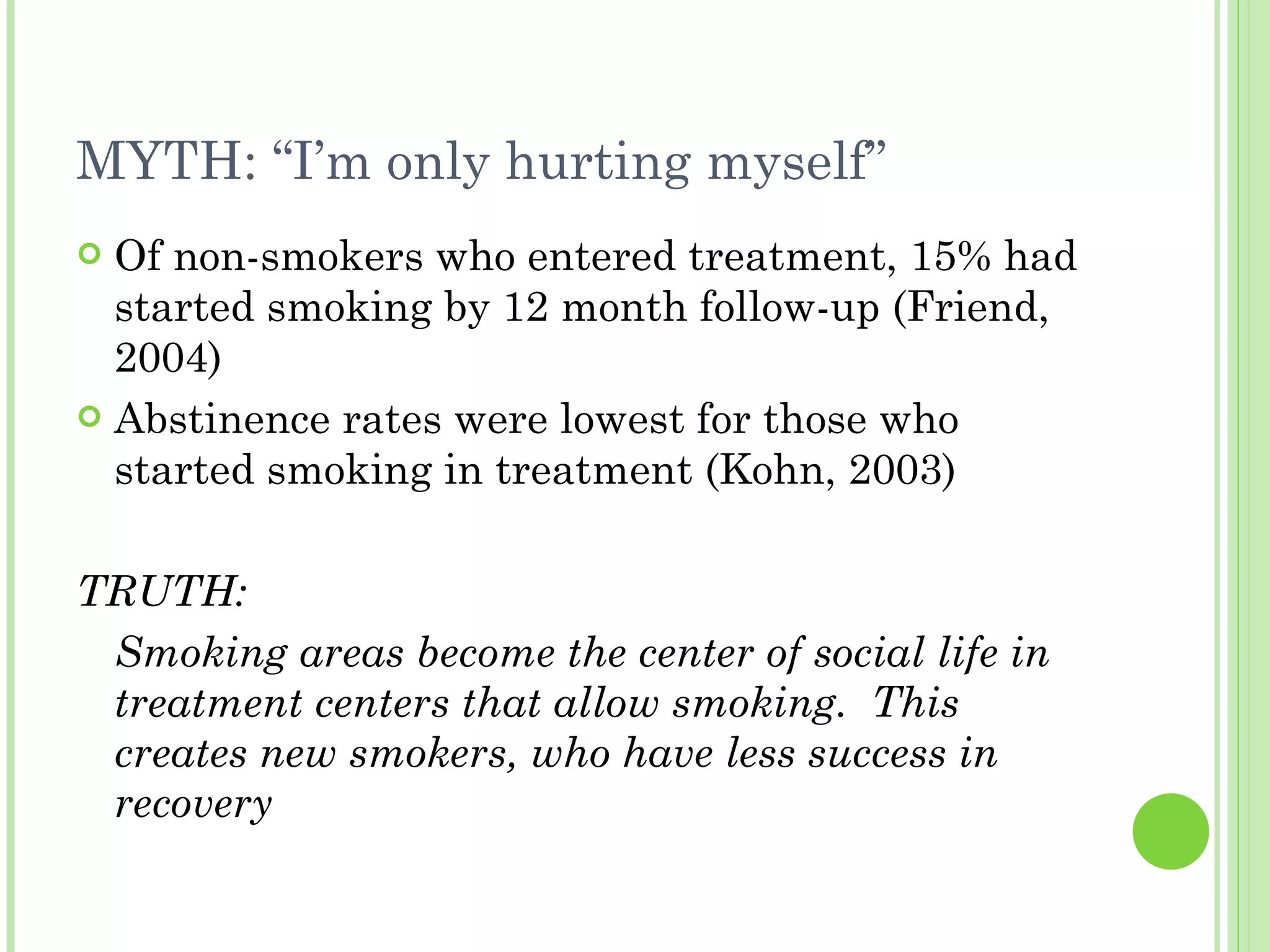 MYTH: “I’m only hurting myself” Of non-smokers who entered treatment, 15% had started smoking by 12 month follow-up (Friend, 2004) Abstinence rates were lowest for those who started smoking in treatment (Kohn, 2003) TRUTH: Smoking areas become the center of social life in treatment centers that allow smoking.  This creates new smokers, who have less success in recovery 