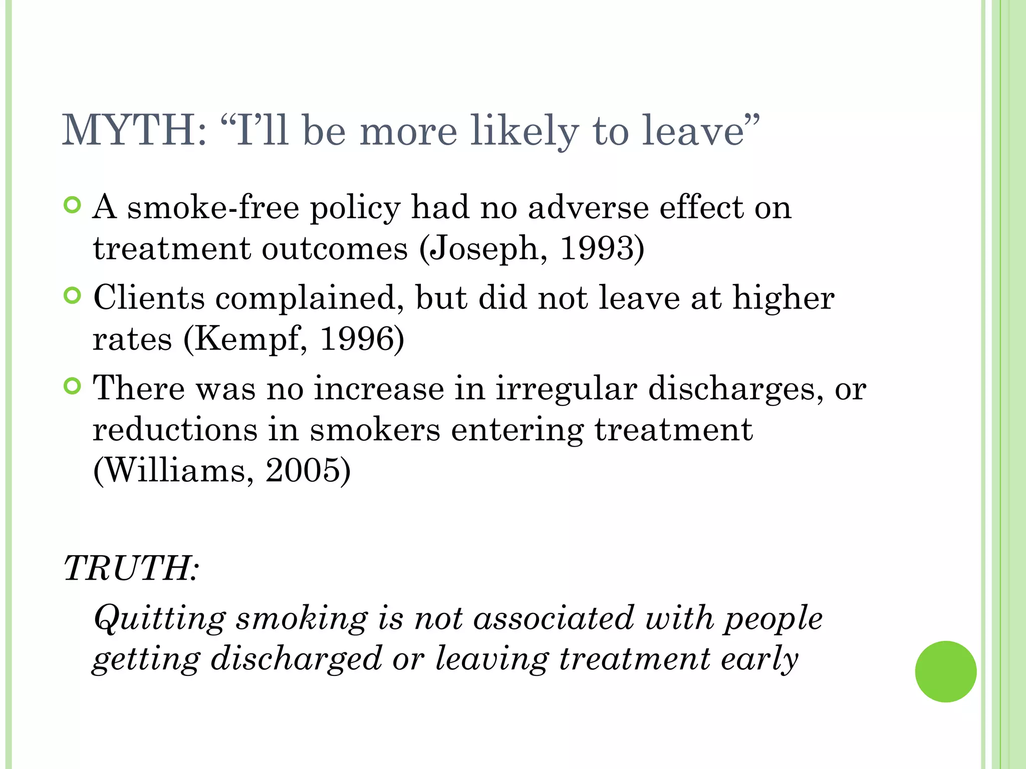 MYTH: “I’ll be more likely to leave” A smoke-free policy had no adverse effect on treatment outcomes (Joseph, 1993) Clients complained, but did not leave at higher rates (Kempf, 1996) There was no increase in irregular discharges, or reductions in smokers entering treatment (Williams, 2005) TRUTH: Quitting smoking is not associated with people getting discharged or leaving treatment early 
