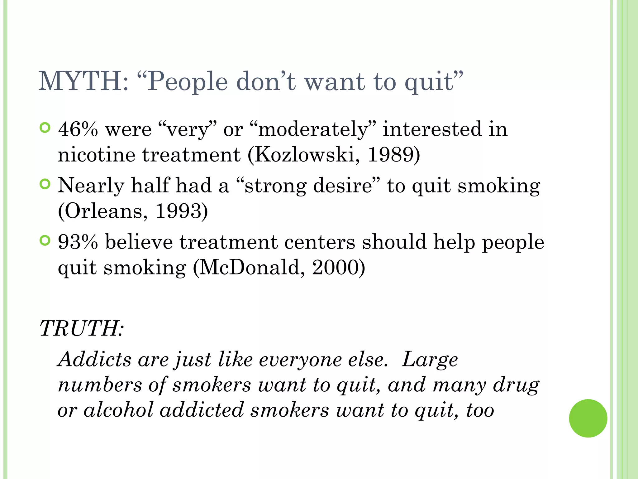 MYTH: “People don’t want to quit” 46% were “very” or “moderately” interested in nicotine treatment (Kozlowski, 1989) Nearly half had a “strong desire” to quit smoking (Orleans, 1993) 93% believe treatment centers should help people quit smoking (McDonald, 2000) TRUTH: Addicts are just like everyone else.  Large numbers of smokers want to quit, and many drug or alcohol addicted smokers want to quit, too 