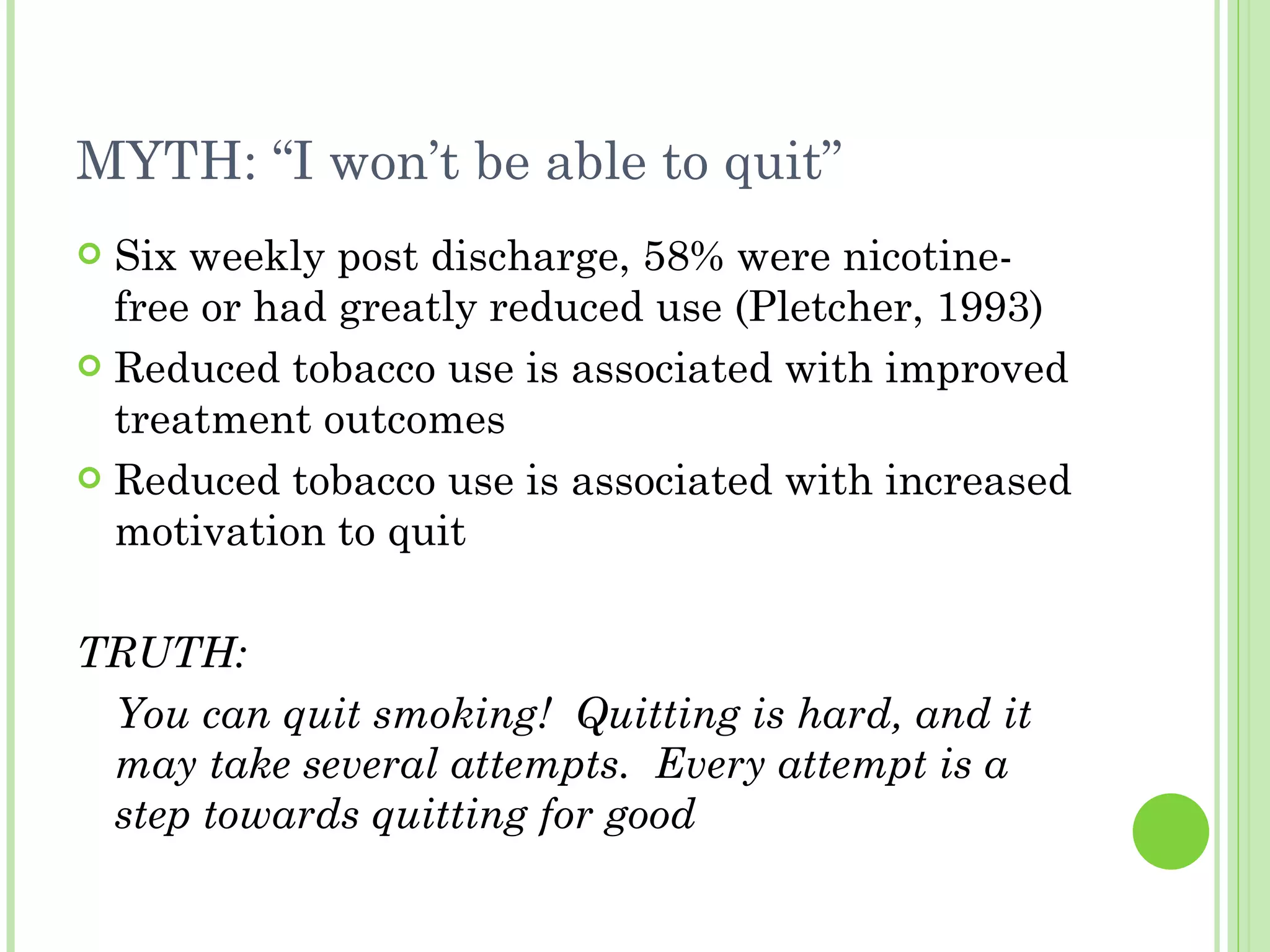 MYTH: “I won’t be able to quit” Six weekly post discharge, 58% were nicotine-free or had greatly reduced use (Pletcher, 1993) Reduced tobacco use is associated with improved treatment outcomes Reduced tobacco use is associated with increased motivation to quit TRUTH: You can quit smoking!  Quitting is hard, and it may take several attempts.  Every attempt is a step towards quitting for good 