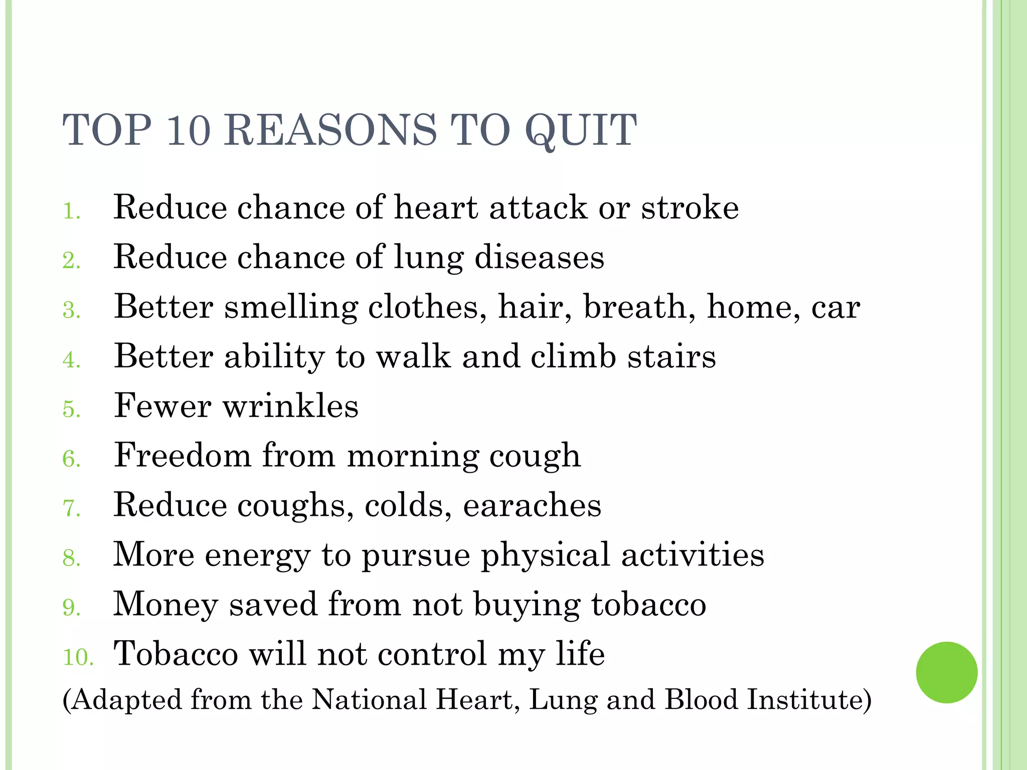 TOP 10 REASONS TO QUIT Reduce chance of heart attack or stroke Reduce chance of lung diseases Better smelling clothes, hair, breath, home, car Better ability to walk and climb stairs Fewer wrinkles Freedom from morning cough Reduce coughs, colds, earaches More energy to pursue physical activities Money saved from not buying tobacco Tobacco will not control my life (Adapted from the National Heart, Lung and Blood Institute) 