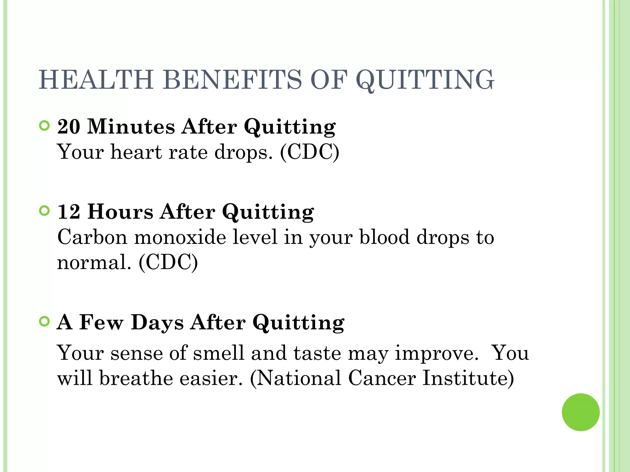 HEALTH BENEFITS OF QUITTING  20 Minutes After Quitting Your heart rate drops. (CDC) 12 Hours After Quitting Carbon monoxide level in your blood drops to normal. (CDC) A Few Days After Quitting Your sense of smell and taste may improve.  You will breathe easier. (National Cancer Institute) 