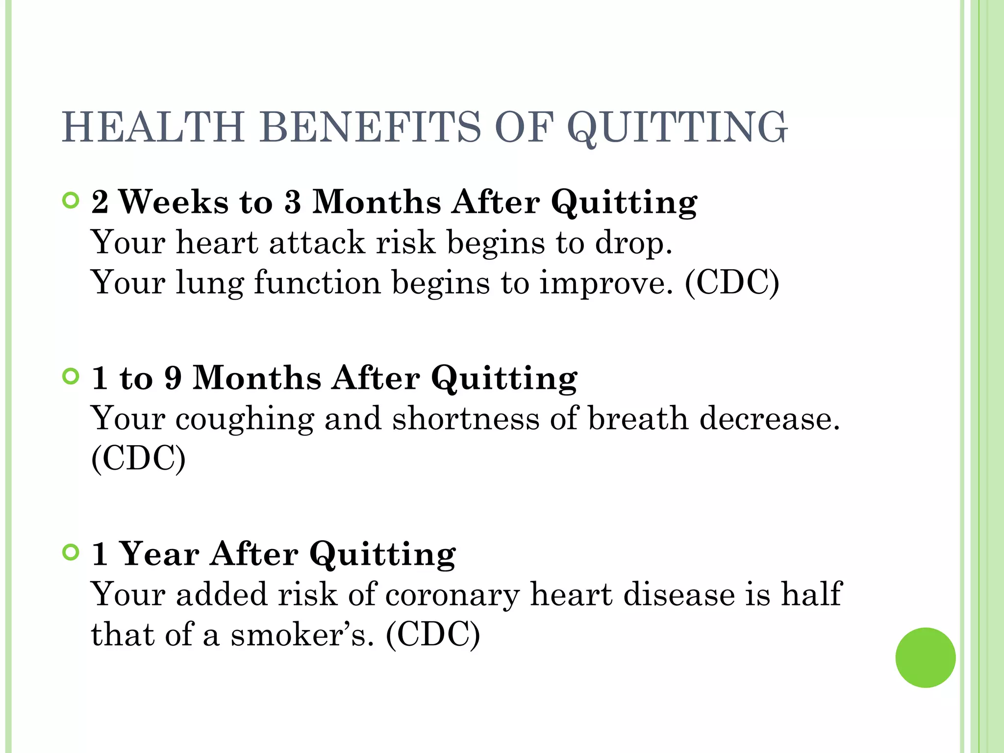 HEALTH BENEFITS OF QUITTING  2 Weeks to 3 Months After Quitting Your heart attack risk begins to drop. Your lung function begins to improve. (CDC) 1 to 9 Months After Quitting Your coughing and shortness of breath decrease. (CDC) 1 Year After Quitting Your added risk of coronary heart disease is half that of a smoker’s. (CDC) 