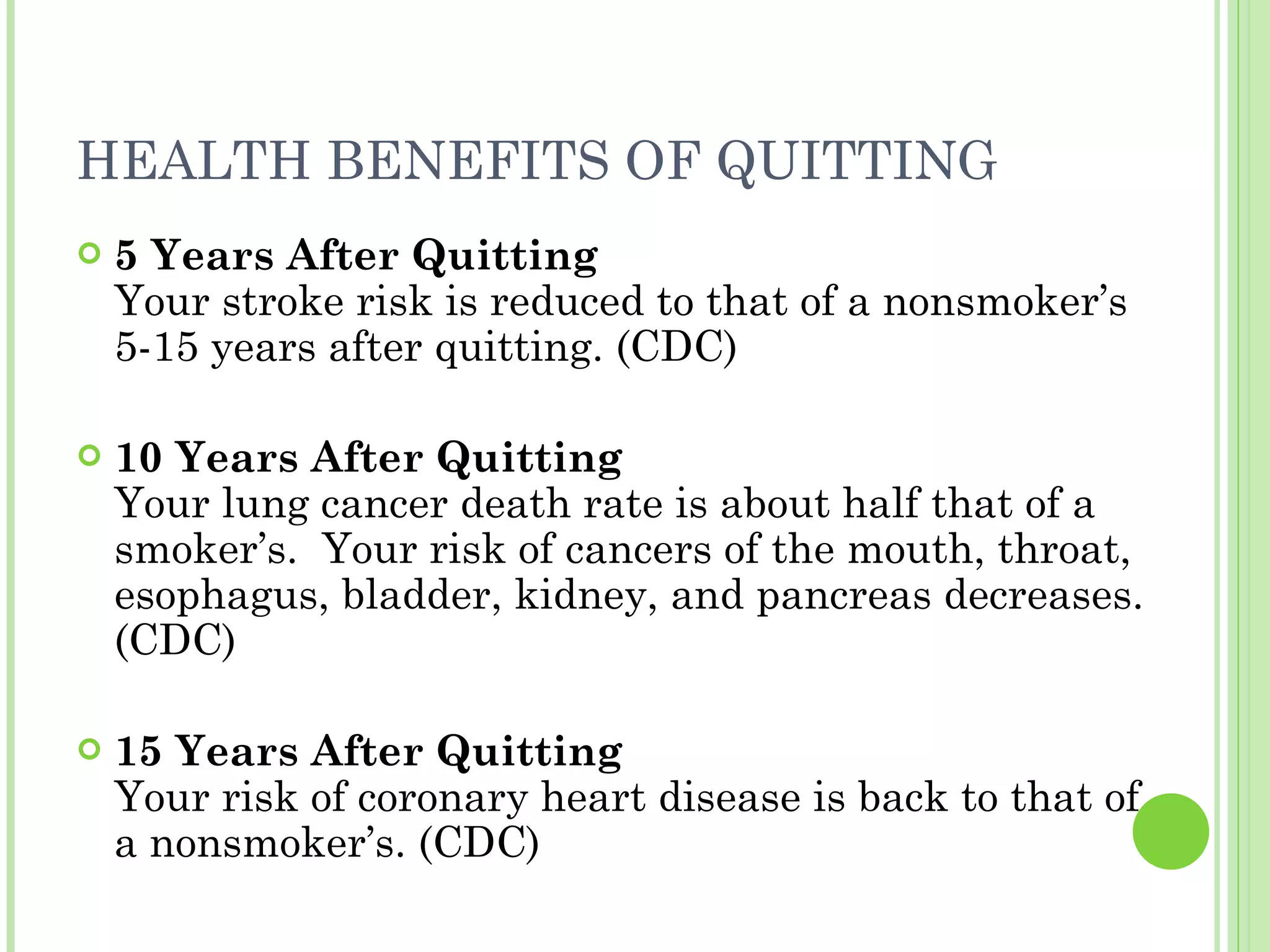 HEALTH BENEFITS OF QUITTING  5 Years After Quitting Your stroke risk is reduced to that of a nonsmoker’s 5-15 years after quitting. (CDC) 10 Years After Quitting Your lung cancer death rate is about half that of a smoker’s.  Your risk of cancers of the mouth, throat, esophagus, bladder, kidney, and pancreas decreases. (CDC) 15 Years After Quitting Your risk of coronary heart disease is back to that of a nonsmoker’s. (CDC)  