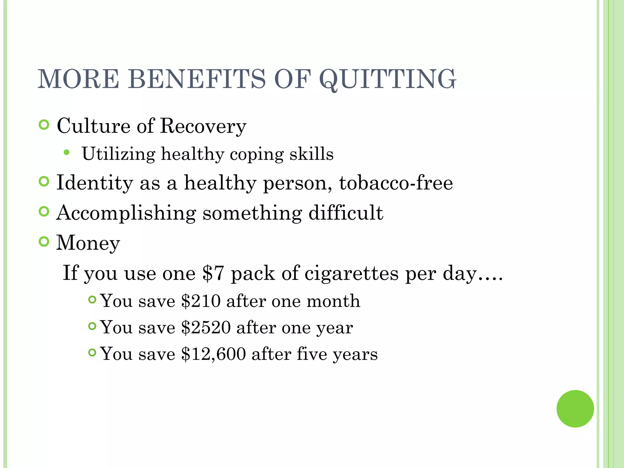 MORE BENEFITS OF QUITTING Culture of Recovery Utilizing healthy coping skills Identity as a healthy person, tobacco-free Accomplishing something difficult Money If you use one $7 pack of cigarettes per day…. You save $210 after one month You save $2520 after one year You save $12,600 after five years 