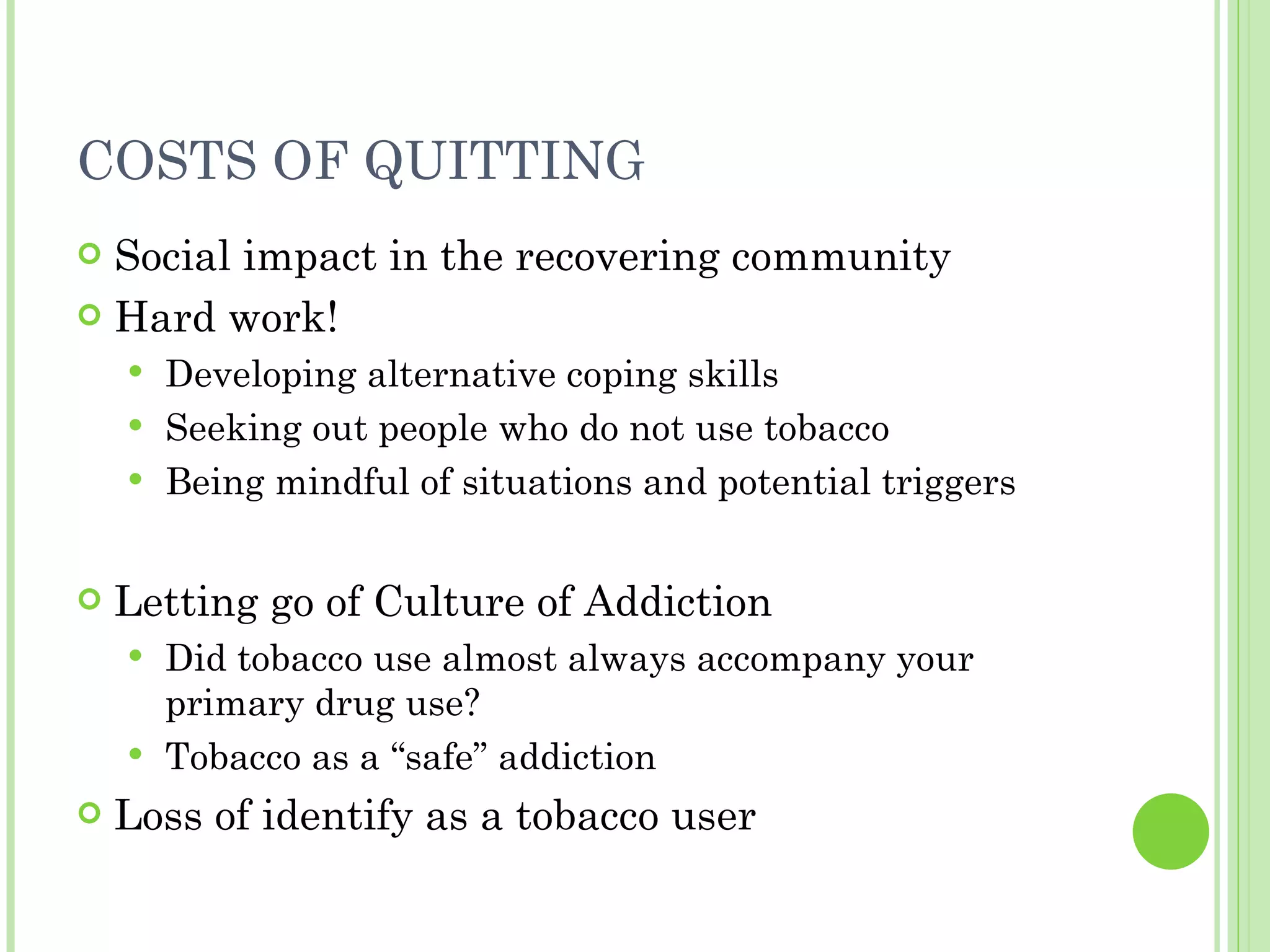 COSTS OF QUITTING Social impact in the recovering community Hard work! Developing alternative coping skills Seeking out people who do not use tobacco Being mindful of situations and potential triggers Letting go of Culture of Addiction Did tobacco use almost always accompany your primary drug use? Tobacco as a “safe” addiction Loss of identify as a tobacco user 