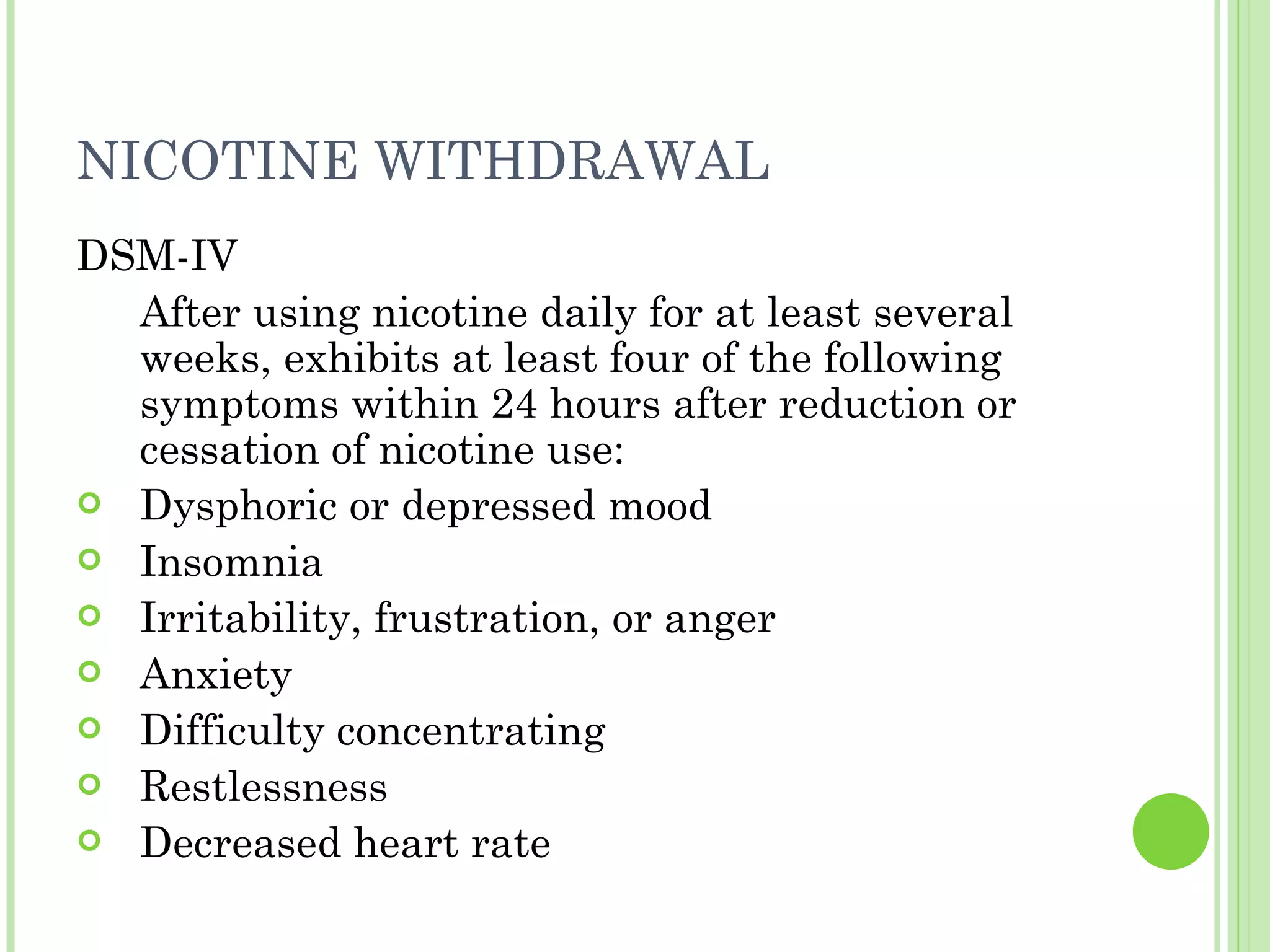 NICOTINE WITHDRAWAL DSM-IV After using nicotine daily for at least several weeks, exhibits at least four of the following symptoms within 24 hours after reduction or cessation of nicotine use: Dysphoric or depressed mood Insomnia Irritability, frustration, or anger Anxiety Difficulty concentrating Restlessness Decreased heart rate 