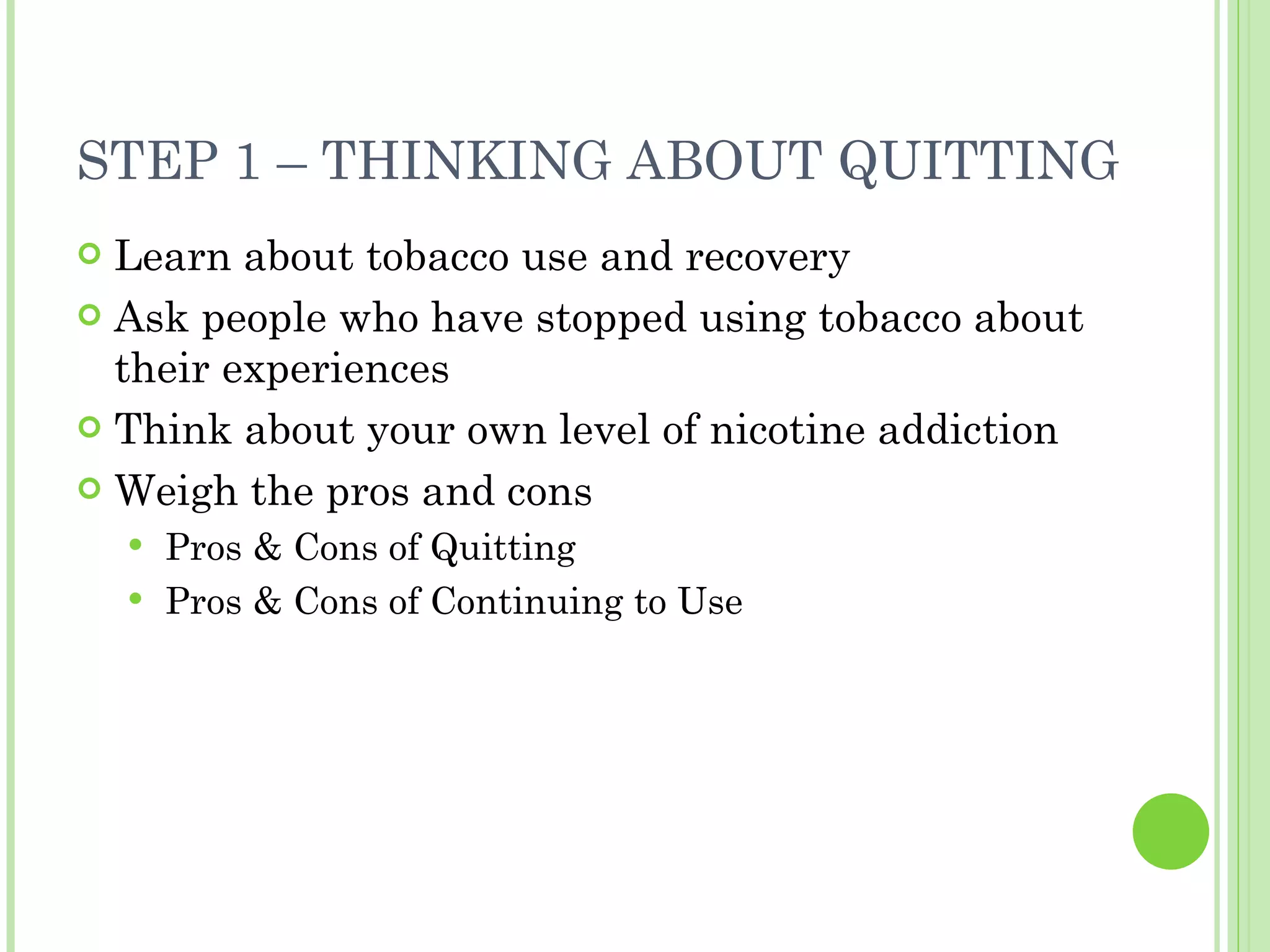 STEP 1 – THINKING ABOUT QUITTING Learn about tobacco use and recovery Ask people who have stopped using tobacco about their experiences Think about your own level of nicotine addiction Weigh the pros and cons Pros & Cons of Quitting Pros & Cons of Continuing to Use 