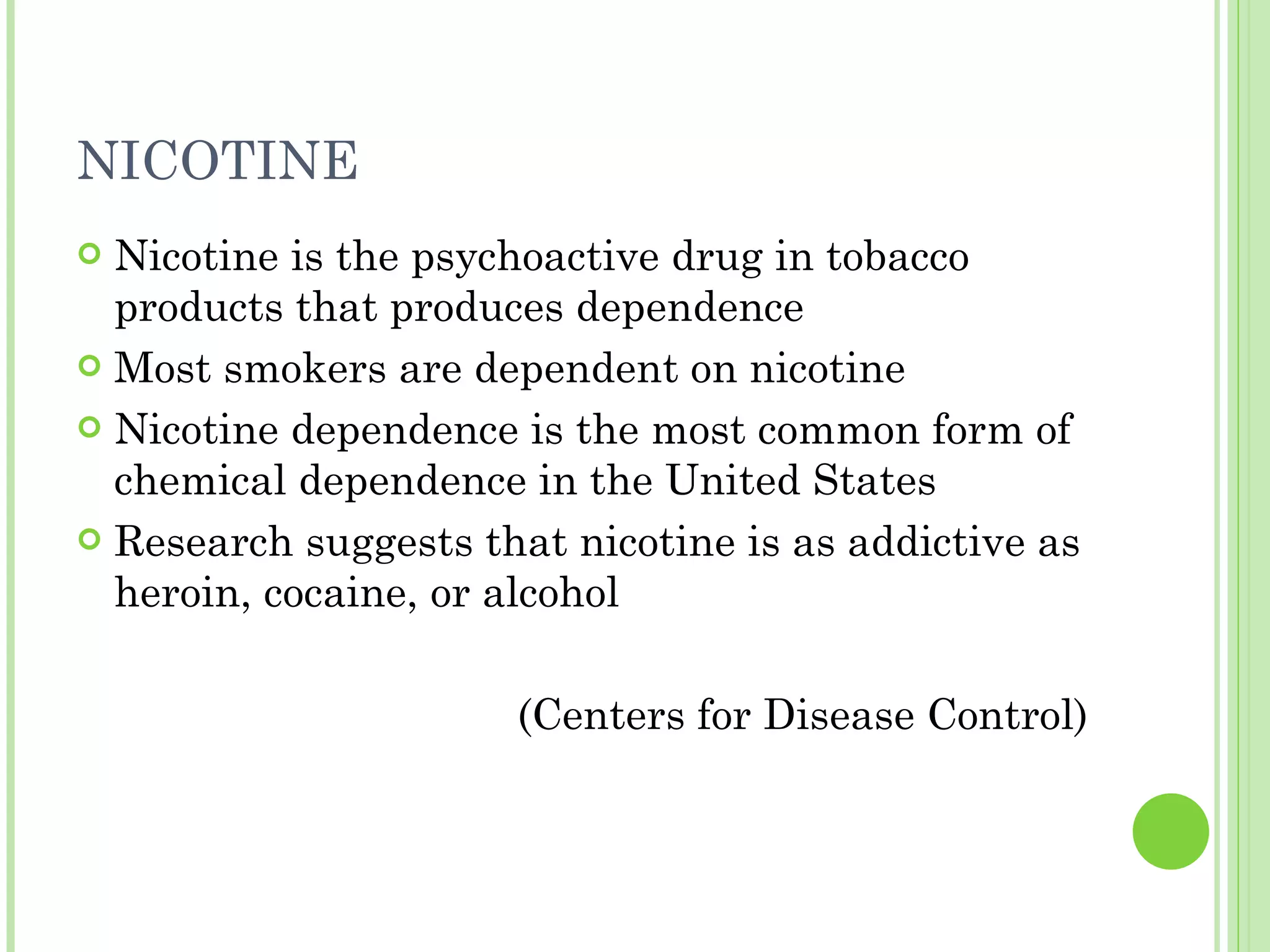 NICOTINE Nicotine is the psychoactive drug in tobacco products that produces dependence Most smokers are dependent on nicotine Nicotine dependence is the most common form of chemical dependence in the United States Research suggests that nicotine is as addictive as heroin, cocaine, or alcohol (Centers for Disease Control) 