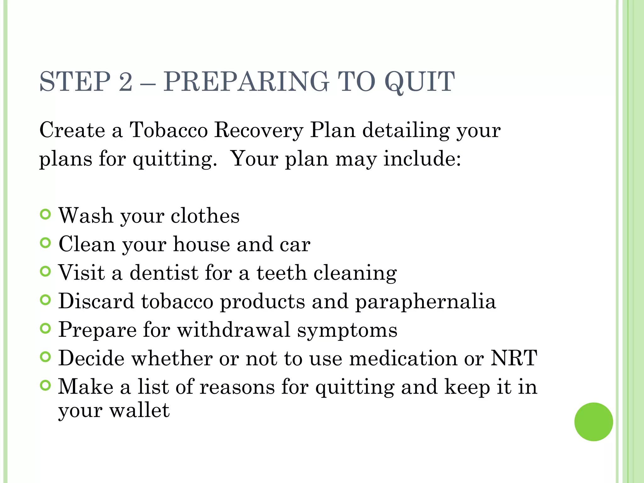 STEP 2 – PREPARING TO QUIT Create a Tobacco Recovery Plan detailing your plans for quitting.  Your plan may include: Wash your clothes Clean your house and car Visit a dentist for a teeth cleaning Discard tobacco products and paraphernalia Prepare for withdrawal symptoms Decide whether or not to use medication or NRT Make a list of reasons for quitting and keep it in your wallet 