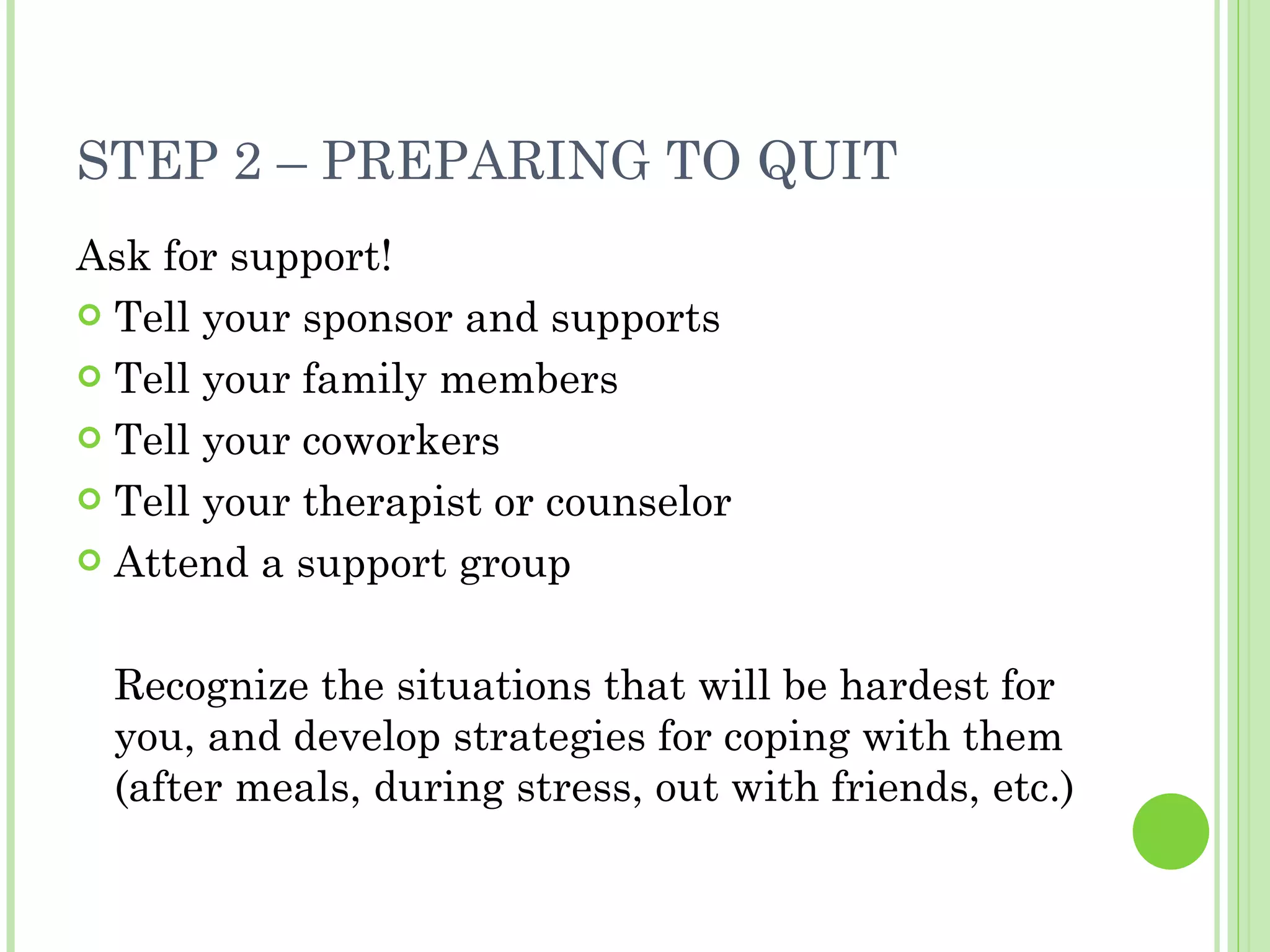 STEP 2 – PREPARING TO QUIT Ask for support! Tell your sponsor and supports Tell your family members Tell your coworkers Tell your therapist or counselor Attend a support group Recognize the situations that will be hardest for you, and develop strategies for coping with them (after meals, during stress, out with friends, etc.)  