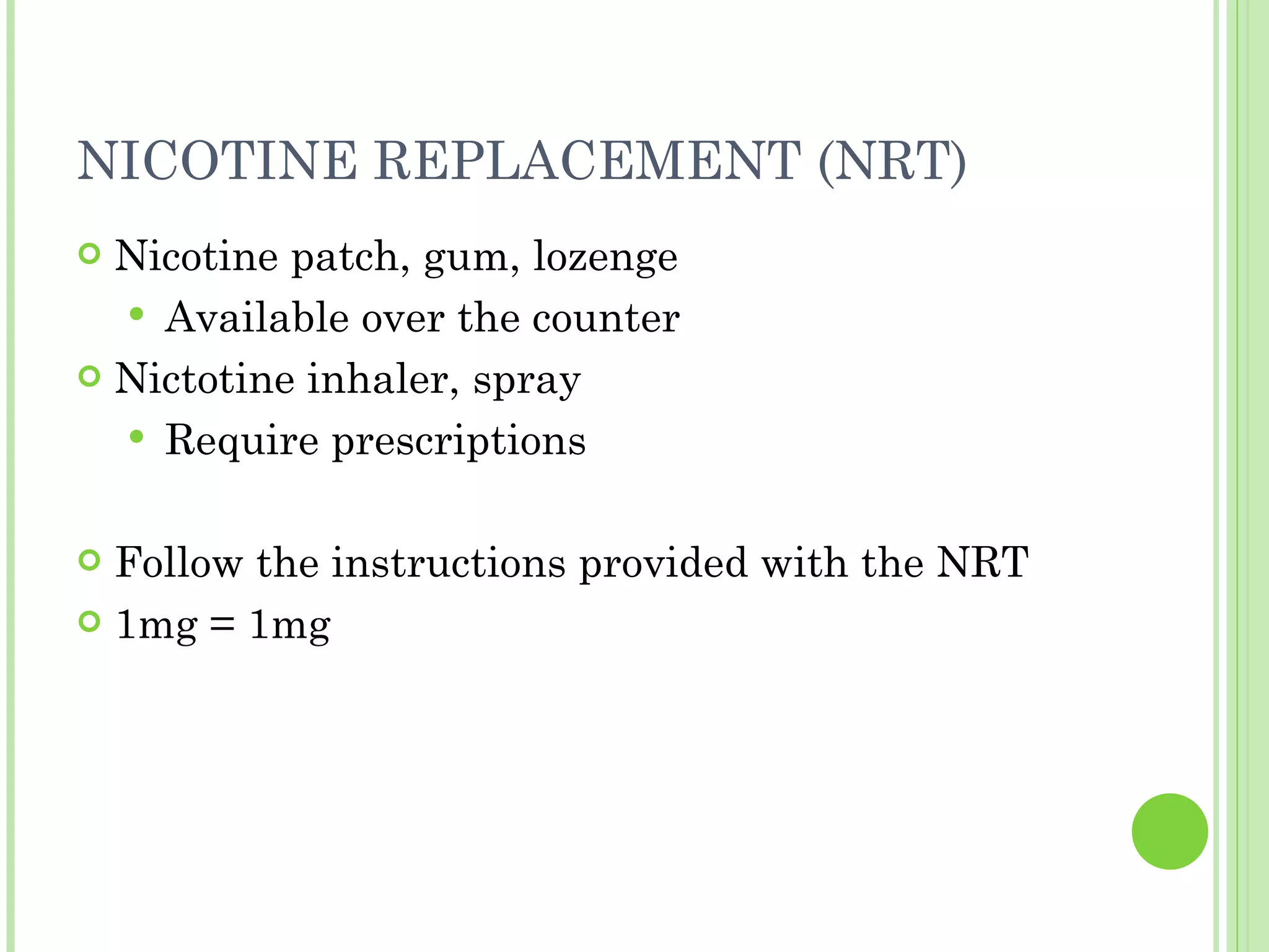 NICOTINE REPLACEMENT (NRT) Nicotine patch, gum, lozenge Available over the counter Nictotine inhaler, spray Require prescriptions Follow the instructions provided with the NRT 1mg = 1mg 