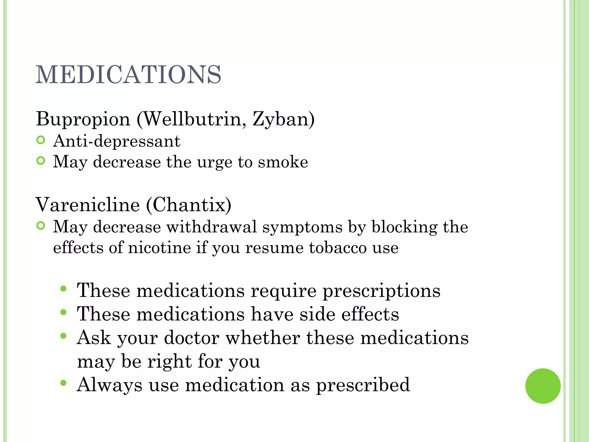 MEDICATIONS Bupropion (Wellbutrin, Zyban) Anti-depressant  May decrease the urge to smoke Varenicline (Chantix) May decrease withdrawal symptoms by blocking the effects of nicotine if you resume tobacco use These medications require prescriptions These medications have side effects Ask your doctor whether these medications may be right for you Always use medication as prescribed 