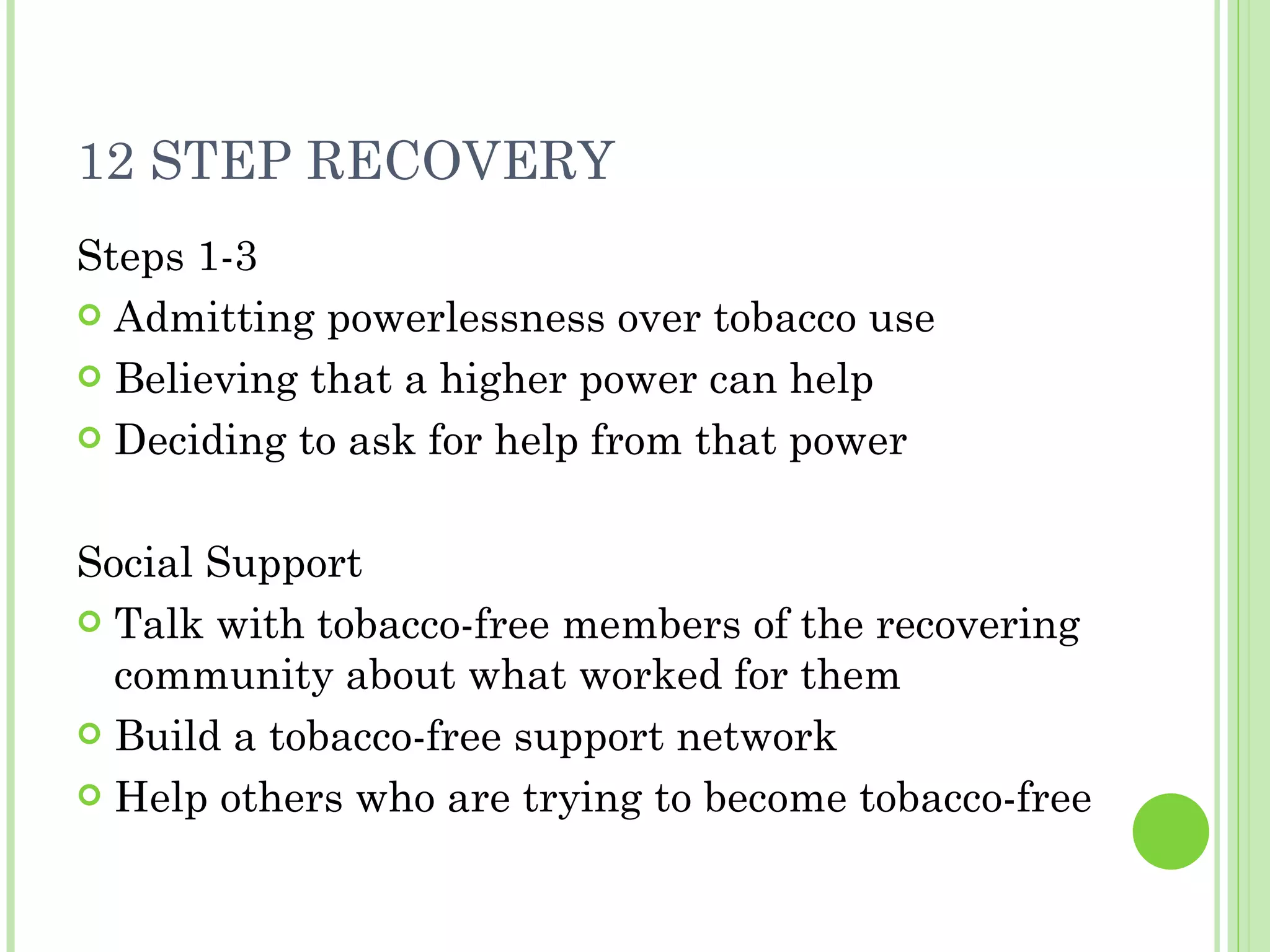 12 STEP RECOVERY Steps 1-3 Admitting powerlessness over tobacco use Believing that a higher power can help Deciding to ask for help from that power Social Support Talk with tobacco-free members of the recovering community about what worked for them Build a tobacco-free support network Help others who are trying to become tobacco-free 